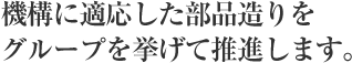 機構に適応した部品造りをグループを挙げて推進します。