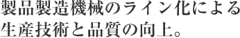 製品製造機械のライン化による生産技術と品質の向上。