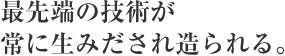 最先端の技術が常に生みだされ造られる。