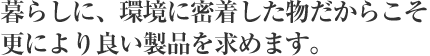 暮らしに、環境に密着した物だからこそ