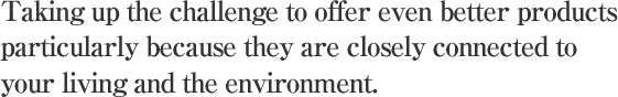 Taking up the challenge to offer even better products
particularly because they are closely connected to your living and the environment.