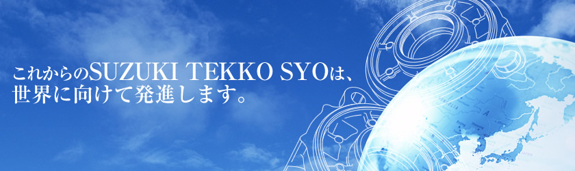 これからのSUZUKI TEKKO SYOは、世界に向けて発進します。